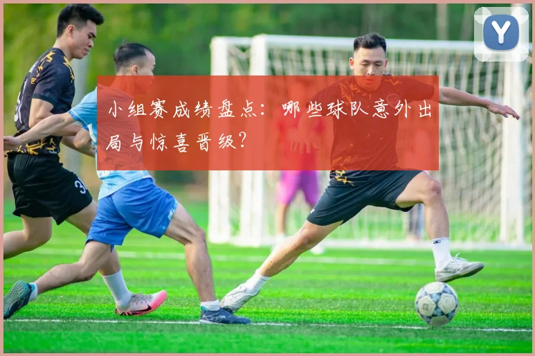 小组赛成绩盘点:哪些球队意外出局与惊喜晋级?