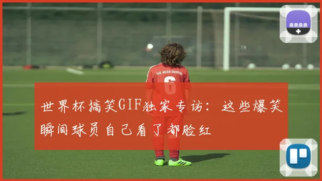 世界杯搞笑GIF独家专访：这些爆笑瞬间球员自己看了都脸红