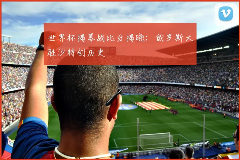 世界杯揭幕战比分揭晓：俄罗斯大胜沙特创历史