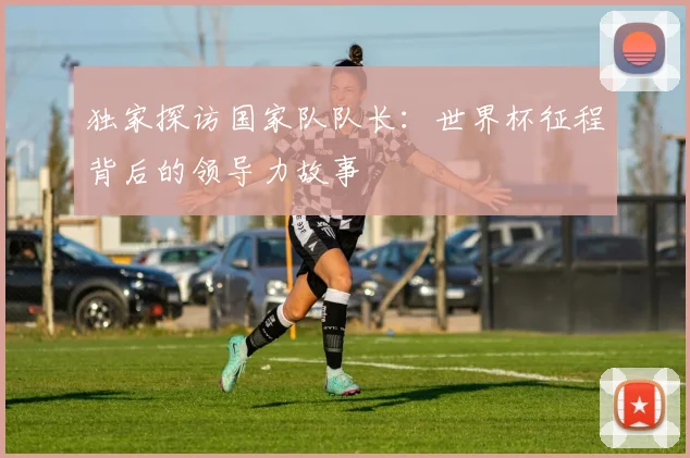 独家探访国家队队长：世界杯征程背后的领导力故事