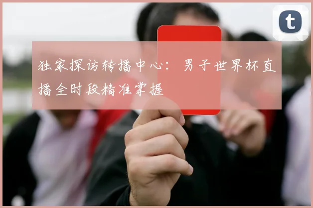 独家探访转播中心：男子世界杯直播全时段精准掌握